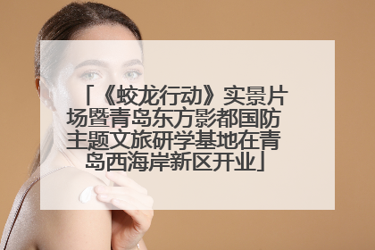 《蛟龙行动》实景片场暨青岛东方影都国防主题文旅研学基地在青岛西海岸新区开业