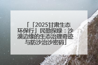 「2025甘肃生态环保行」民勤探绿：沙漠边缘的生态治理奇迹与防沙治沙密码