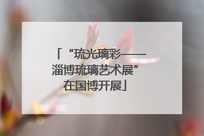 “琉光璃彩——淄博琉璃艺术展”在国博开展