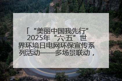 “美丽中国我先行” 2025年“六·五”世界环境日电网环保宣传系列活动——多场景联动，共筑生态发展新图景