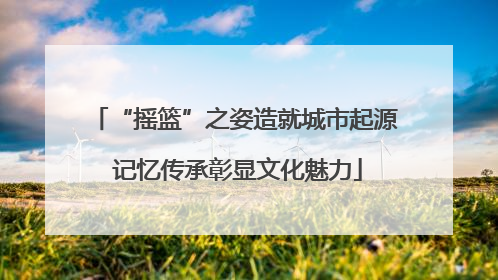 “摇篮”之姿造就城市起源 记忆传承彰显文化魅力