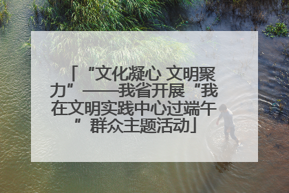 “文化凝心 文明聚力”——我省开展“我在文明实践中心过端午”群众主题活动
