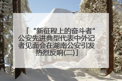 “新征程上的奋斗者”公安先进典型代表中外记者见面会在湖南公安引发热烈反响(二)