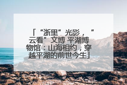 “浙里”光影，“云看”文博 平湖博物馆：山海相约，穿越平湖的前世今生