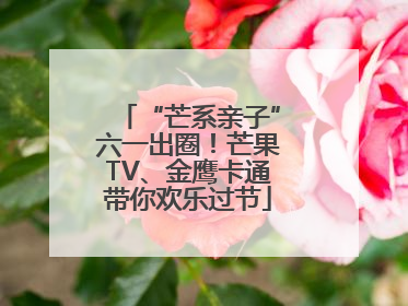 “芒系亲子”六一出圈！芒果TV、金鹰卡通带你欢乐过节