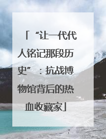 “让一代代人铭记那段历史”：抗战博物馆背后的热血收藏家