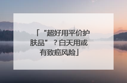 “超好用平价护肤品”？白天用或有致癌风险
