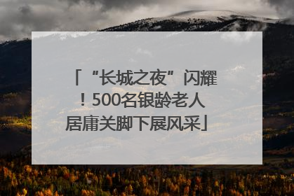“长城之夜”闪耀！500名银龄老人居庸关脚下展风采