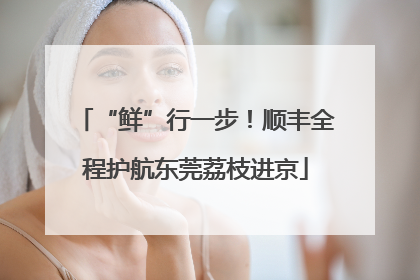 “鲜”行一步！顺丰全程护航东莞荔枝进京