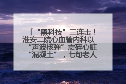“黑科技”三连击！淮安二院心血管内科以“声波核弹”震碎心脏“混凝土”，七旬老人重获“心”生