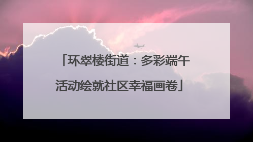 环翠楼街道：多彩端午活动绘就社区幸福画卷