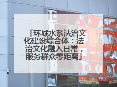 环城水系法治文化建设综合体：法治文化融入日常，服务群众零距离