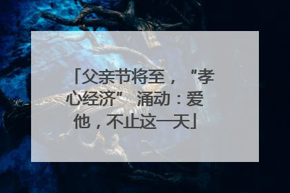 父亲节将至，“孝心经济” 涌动：爱他，不止这一天