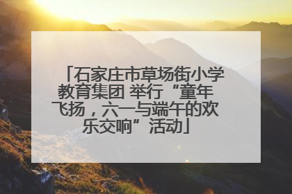 石家庄市草场街小学教育集团 举行“童年飞扬，六一与端午的欢乐交响”活动