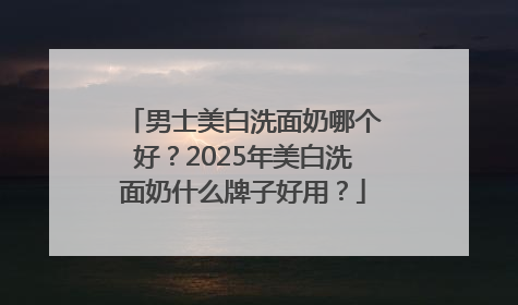 男士美白洗面奶哪个好？2025年美白洗面奶什么牌子好用？