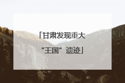 甘肃发现重大“王国”遗迹