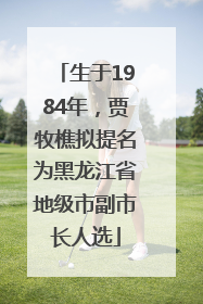 生于1984年，贾牧樵拟提名为黑龙江省地级市副市长人选