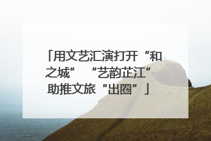 用文艺汇演打开“和之城” “艺韵芷江”助推文旅“出圈”