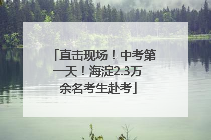直击现场！中考第一天！海淀2.3万余名考生赴考