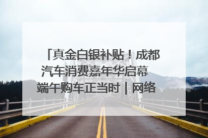 真金白银补贴！成都汽车消费嘉年华启幕 端午购车正当时｜网络中国节·端午