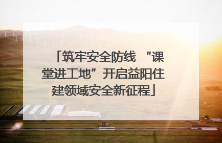 筑牢安全防线 “课堂进工地”开启益阳住建领域安全新征程