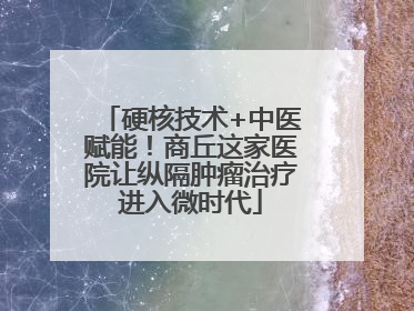 硬核技术+中医赋能！商丘这家医院让纵隔肿瘤治疗进入微时代
