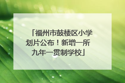 福州市鼓楼区小学划片公布！新增一所九年一贯制学校