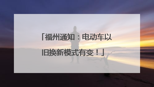 福州通知：电动车以旧换新模式有变！