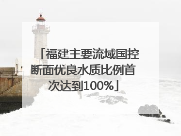 福建主要流域国控断面优良水质比例首次达到100%
