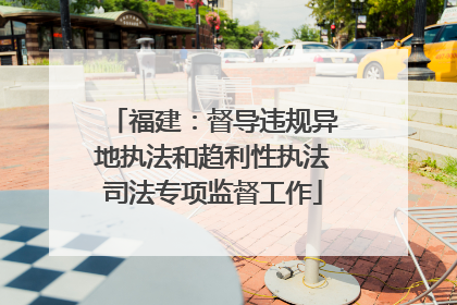 福建：督导违规异地执法和趋利性执法司法专项监督工作