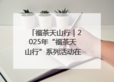 福茶天山行｜2025年“福茶天山行”系列活动在昌吉州启动
