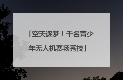 空天逐梦！千名青少年无人机赛场秀技