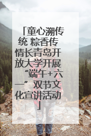童心溯传统 粽香传情长青岛开放大学开展“端午+六一”双节文化宣讲活动