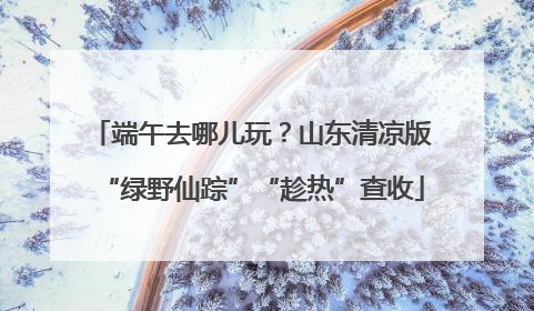 端午去哪儿玩？山东清凉版“绿野仙踪”“趁热”查收