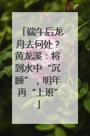 端午后龙舟去何处？黄龙溪：将到水中“沉睡”，明年再“上班”