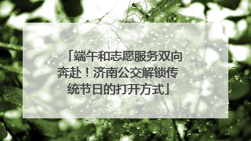 端午和志愿服务双向奔赴！济南公交解锁传统节日的打开方式