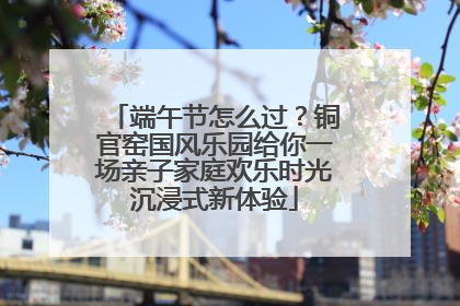 端午节怎么过？铜官窑国风乐园给你一场亲子家庭欢乐时光沉浸式新体验
