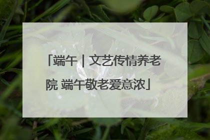 端午｜文艺传情养老院 端午敬老爱意浓