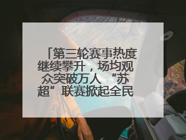 第三轮赛事热度继续攀升，场均观众突破万人 “苏超”联赛掀起全民观赛热潮