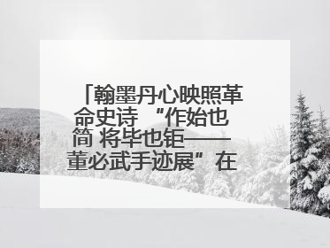 翰墨丹心映照革命史诗 “作始也简 将毕也钜——董必武手迹展”在福州开幕