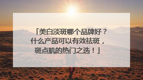 美白淡斑哪个品牌好？什么产品可以有效祛斑，斑点肌的热门之选！