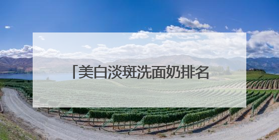 美白淡斑洗面奶排名第一使用实测，国产洗面奶排行榜品牌榜单