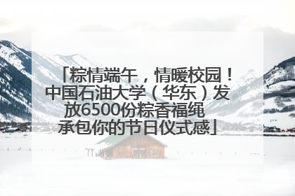 粽情端午，情暖校园！中国石油大学（华东）发放6500份粽香福绳 承包你的节日仪式感