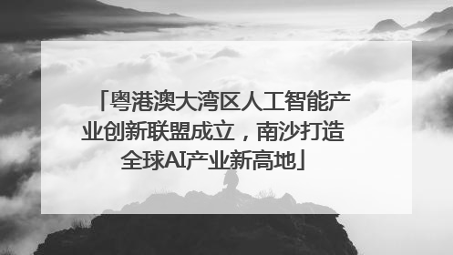 粤港澳大湾区人工智能产业创新联盟成立，南沙打造全球AI产业新高地