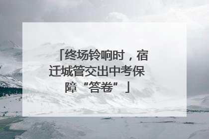终场铃响时，宿迁城管交出中考保障“答卷”