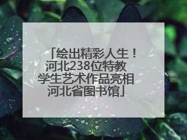绘出精彩人生！河北238位特教学生艺术作品亮相河北省图书馆
