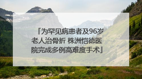 为罕见病患者及96岁老人治骨折 株洲恺德医院完成多例高难度手术