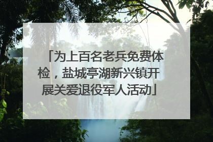 为上百名老兵免费体检，盐城亭湖新兴镇开展关爱退役军人活动