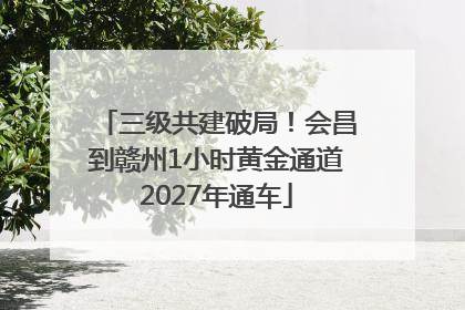 三级共建破局！会昌到赣州1小时黄金通道2027年通车