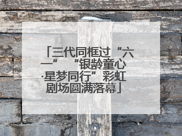三代同框过“六一” “银龄童心·星梦同行”彩虹剧场圆满落幕